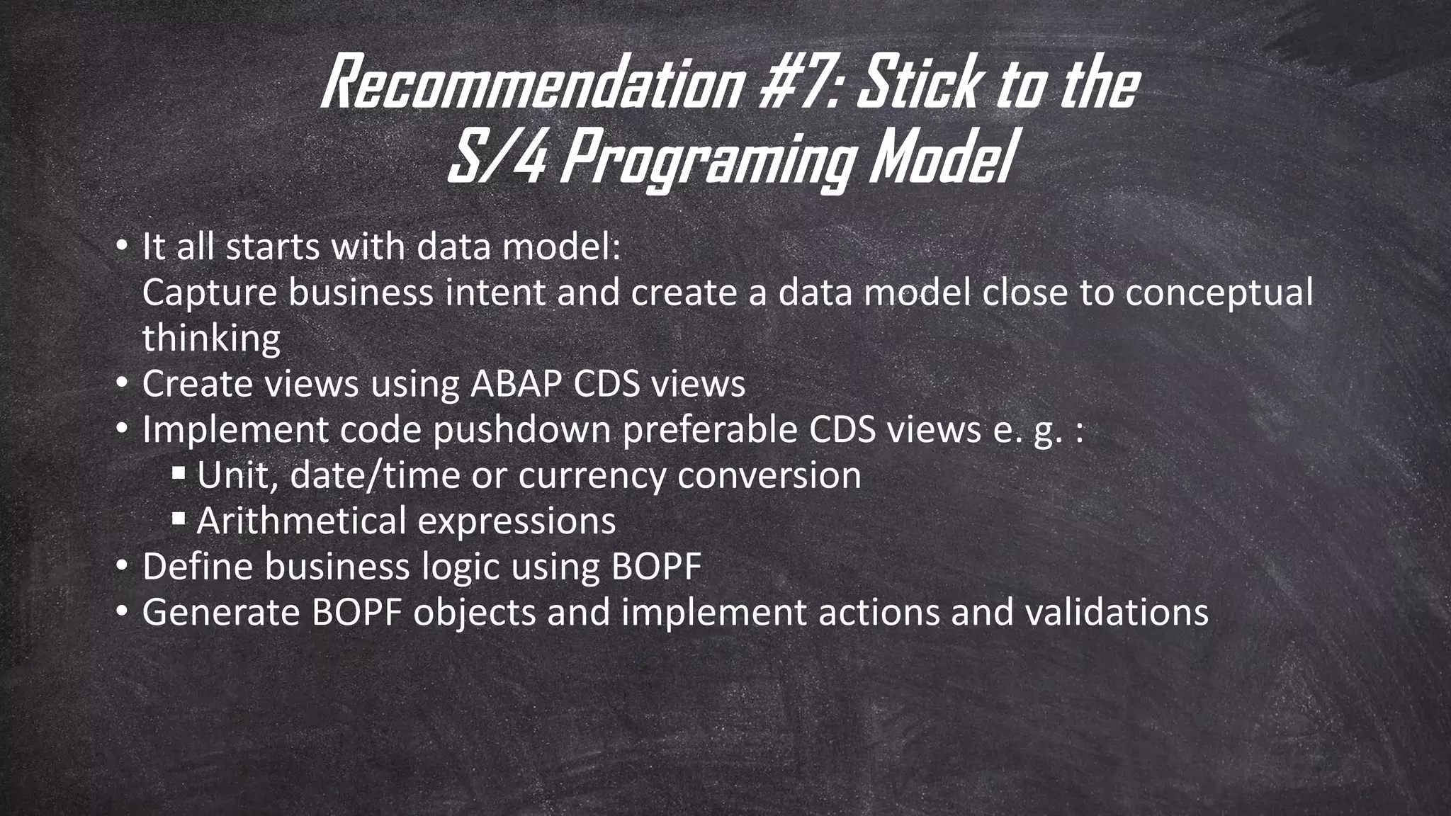 Recommendation #7: Stick to the
S/4 Programing Model
• It all starts with data model:
Capture business intent and create a data model close to conceptual
thinking
• Create views using ABAP CDS views
• Implement code pushdown preferable CDS views e. g. :
▪ Unit, date/time or currency conversion
▪ Arithmetical expressions
• Define business logic using BOPF
• Generate BOPF objects and implement actions and validations
 