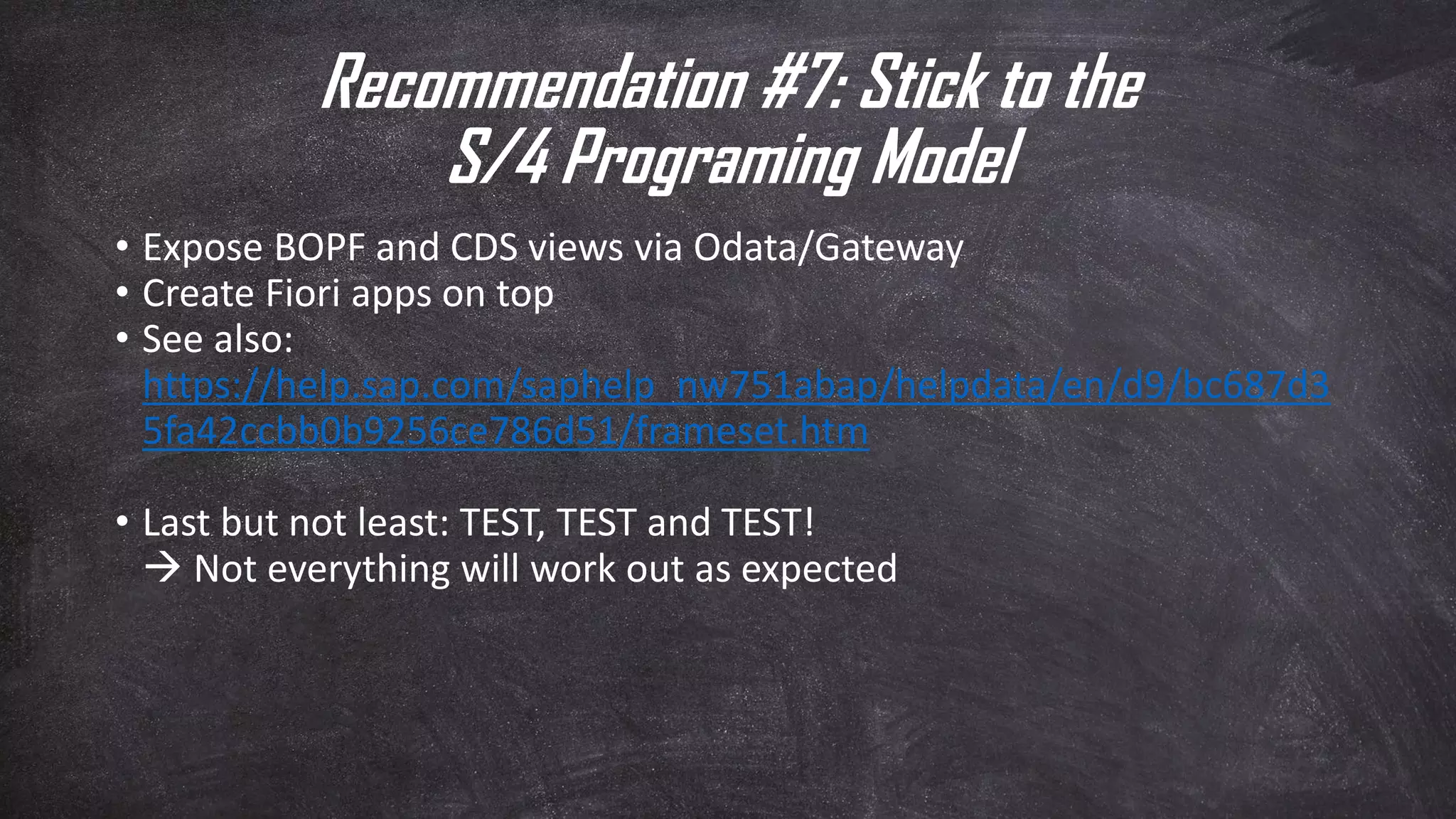 Recommendation #7: Stick to the
S/4 Programing Model
• Expose BOPF and CDS views via Odata/Gateway
• Create Fiori apps on top
• See also:
https://help.sap.com/saphelp_nw751abap/helpdata/en/d9/bc687d3
5fa42ccbb0b9256ce786d51/frameset.htm
• Last but not least: TEST, TEST and TEST!
 Not everything will work out as expected
 