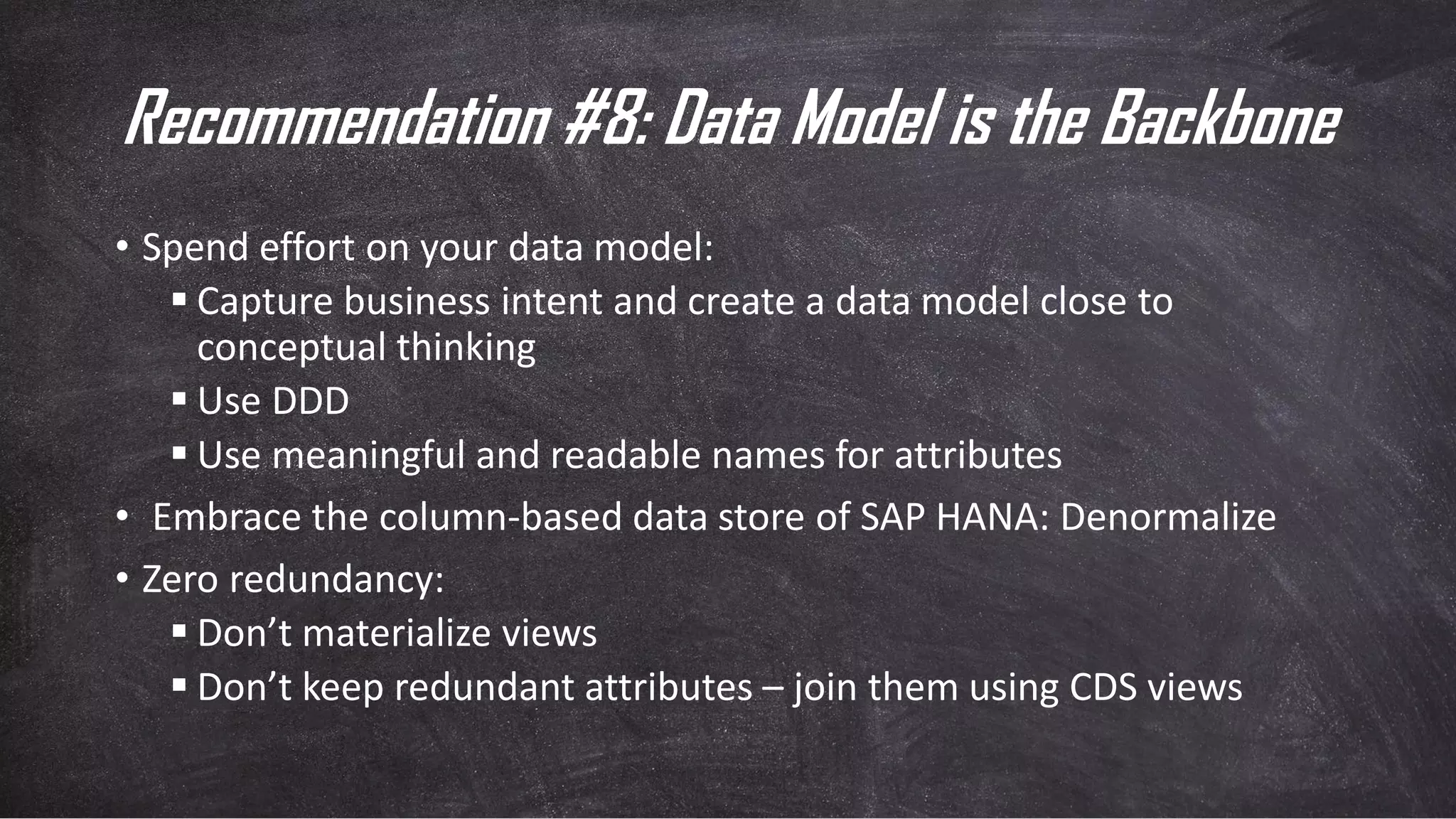 Recommendation #8: Data Model is the Backbone
• Spend effort on your data model:
▪ Capture business intent and create a data model close to
conceptual thinking
▪ Use DDD
▪ Use meaningful and readable names for attributes
• Embrace the column-based data store of SAP HANA: Denormalize
• Zero redundancy:
▪ Don’t materialize views
▪ Don’t keep redundant attributes – join them using CDS views
 