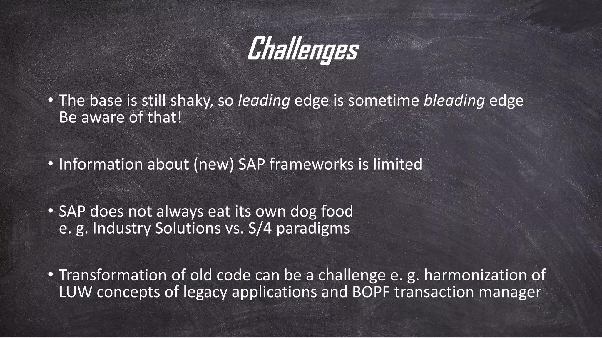 Challenges
• The base is still shaky, so leading edge is sometime bleading edge
Be aware of that!
• Information about (new) SAP frameworks is limited
• SAP does not always eat its own dog food
e. g. Industry Solutions vs. S/4 paradigms
• Transformation of old code can be a challenge e. g. harmonization of
LUW concepts of legacy applications and BOPF transaction manager
 