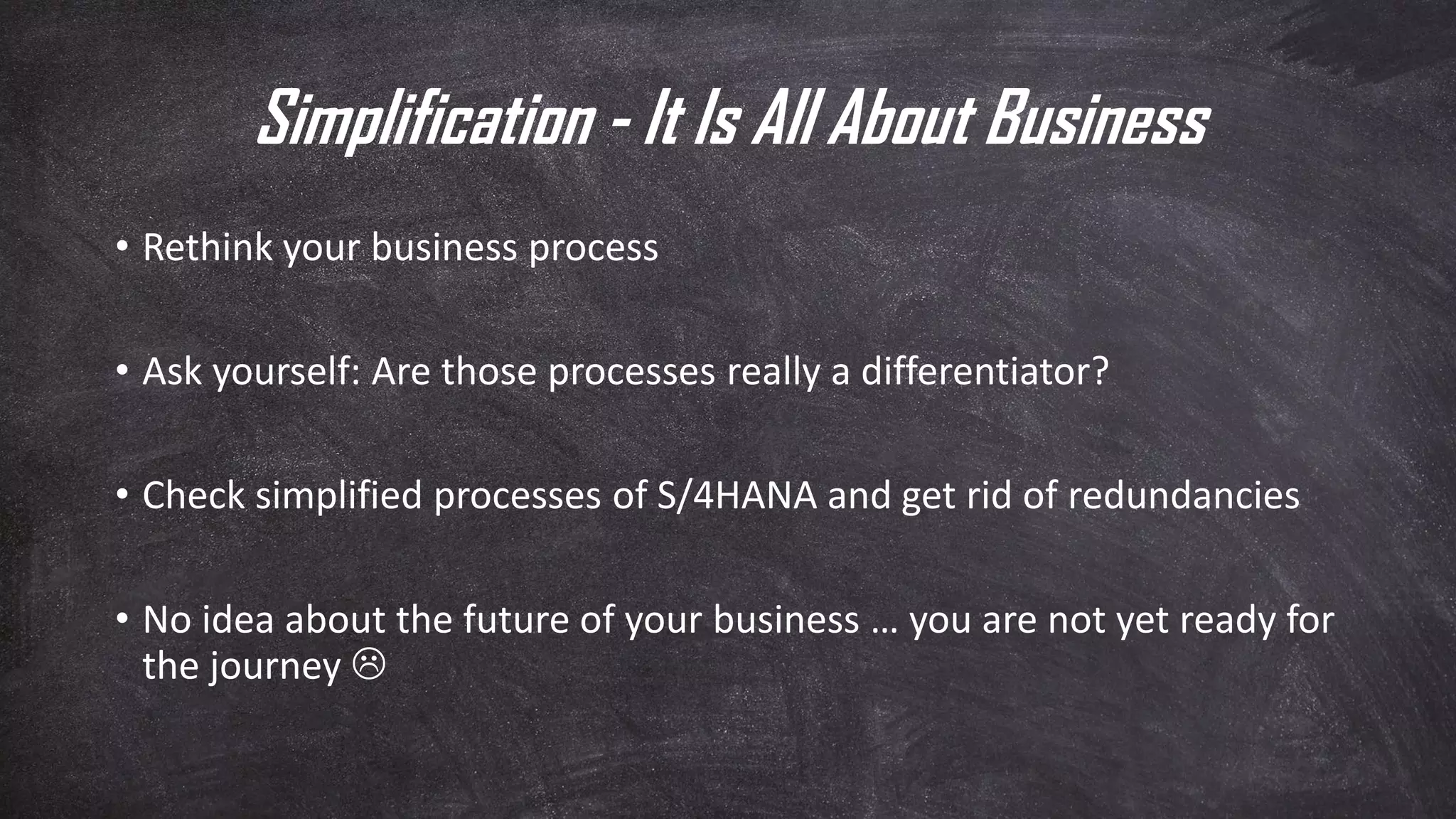 Simplification - It Is All About Business
• Rethink your business process
• Ask yourself: Are those processes really a differentiator?
• Check simplified processes of S/4HANA and get rid of redundancies
• No idea about the future of your business … you are not yet ready for
the journey 
 
