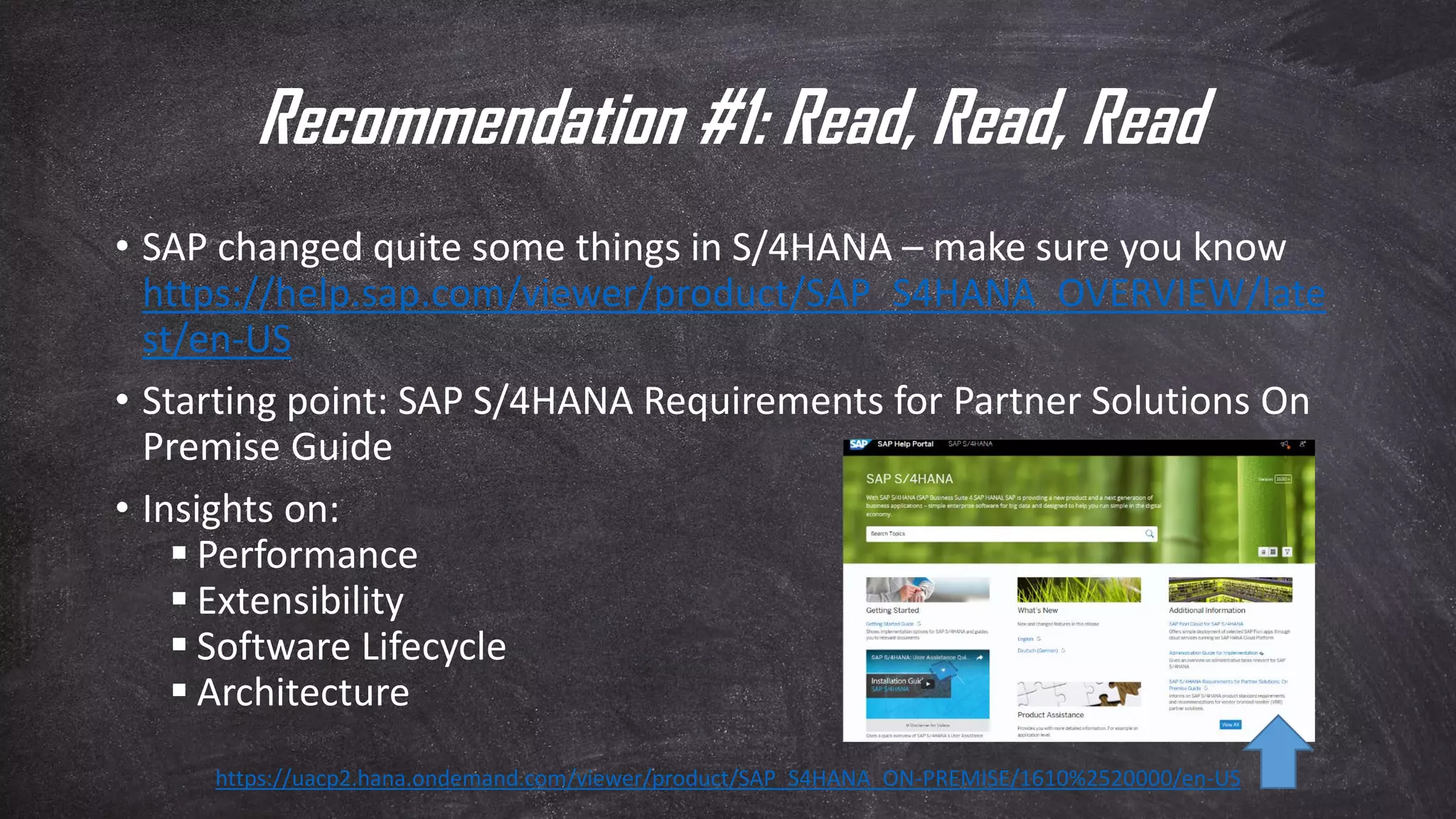Recommendation #1: Read, Read, Read
• SAP changed quite some things in S/4HANA – make sure you know
https://help.sap.com/viewer/product/SAP_S4HANA_OVERVIEW/late
st/en-US
• Starting point: SAP S/4HANA Requirements for Partner Solutions On
Premise Guide
• Insights on:
▪ Performance
▪ Extensibility
▪ Software Lifecycle
▪ Architecture
https://uacp2.hana.ondemand.com/viewer/product/SAP_S4HANA_ON-PREMISE/1610%2520000/en-US
 