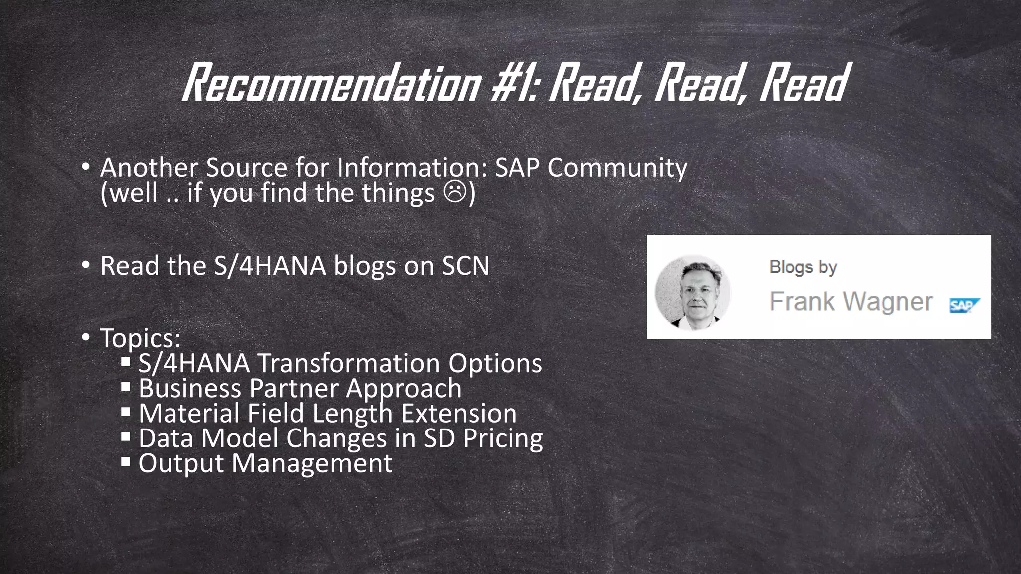 Recommendation #1: Read, Read, Read
• Another Source for Information: SAP Community
(well .. if you find the things )
• Read the S/4HANA blogs on SCN
• Topics:
▪ S/4HANA Transformation Options
▪ Business Partner Approach
▪ Material Field Length Extension
▪ Data Model Changes in SD Pricing
▪ Output Management
 