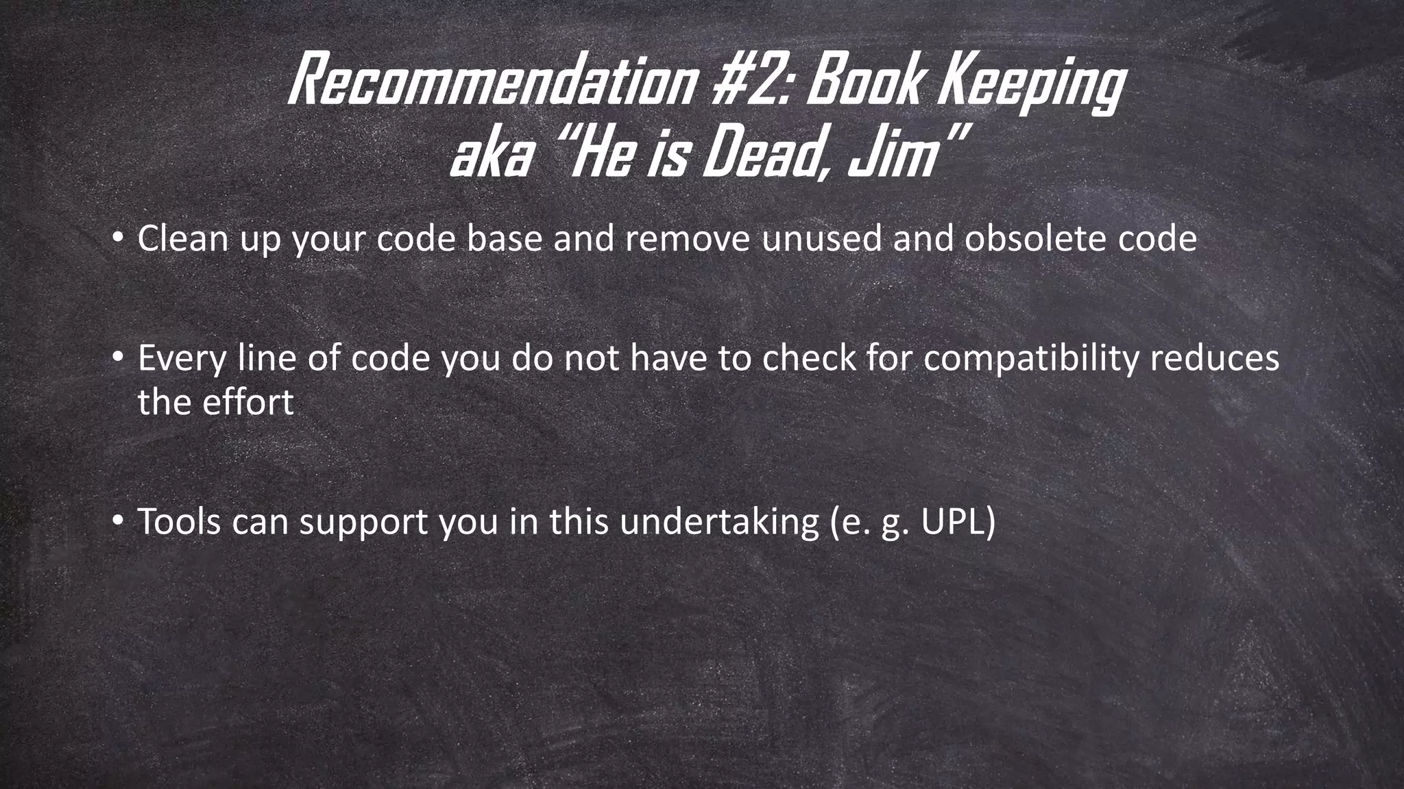 Recommendation #2: Book Keeping
aka “He is Dead, Jim”
• Clean up your code base and remove unused and obsolete code
• Every line of code you do not have to check for compatibility reduces
the effort
• Tools can support you in this undertaking (e. g. UPL)
 