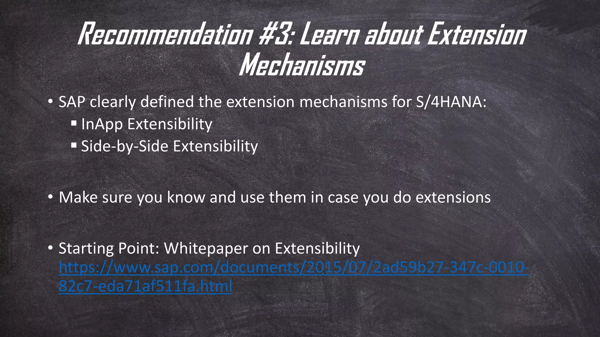 Recommendation #3: Learn about Extension
Mechanisms
• SAP clearly defined the extension mechanisms for S/4HANA:
▪ InApp Extensibility
▪ Side-by-Side Extensibility
• Make sure you know and use them in case you do extensions
• Starting Point: Whitepaper on Extensibility
https://www.sap.com/documents/2015/07/2ad59b27-347c-0010-
82c7-eda71af511fa.html
 