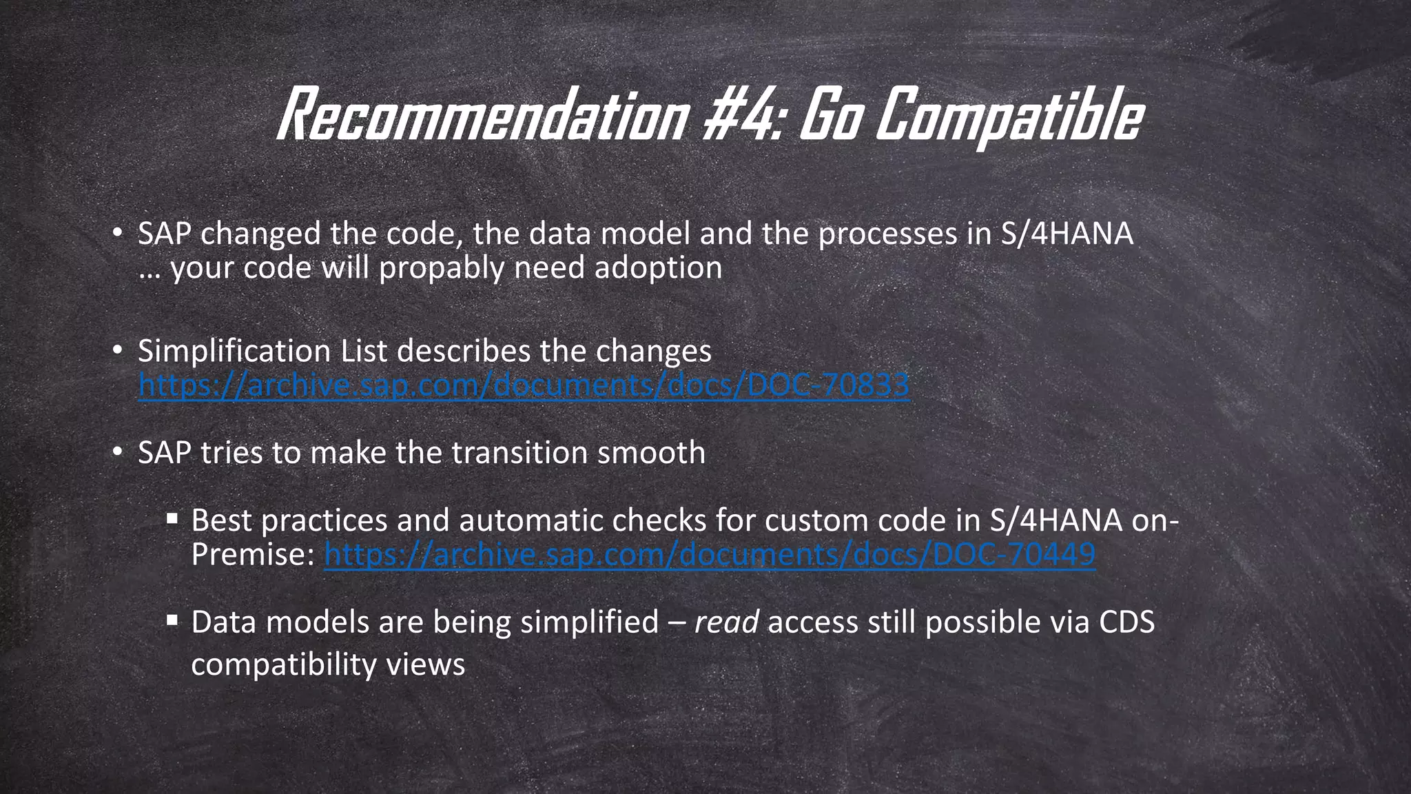 Recommendation #4: Go Compatible
• SAP changed the code, the data model and the processes in S/4HANA
… your code will propably need adoption
• Simplification List describes the changes
https://archive.sap.com/documents/docs/DOC-70833
• SAP tries to make the transition smooth
▪ Best practices and automatic checks for custom code in S/4HANA on-
Premise: https://archive.sap.com/documents/docs/DOC-70449
▪ Data models are being simplified – read access still possible via CDS
compatibility views
 