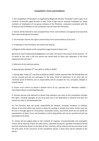 Competition’s	
  Terms	
  and	
  Conditions	
  
	
  
	
  
1.	
  This	
  competition	
  (“Promotion”)	
  is	
  organized	
  by	
  Blogmusik	
  SAS	
  (the	
  “Promoter”)	
  and	
  is	
  open	
  to	
  all	
  
residents	
  of	
  Australia,	
  aged	
  18	
  years	
  or	
  over.	
  Proof	
  of	
  age	
  may	
  be	
  required.	
  Employees	
  (or	
  family	
  
members	
   of	
   employees)	
   of	
   any	
   group	
   company	
   of	
   the	
   Promoter,	
   companies	
   associated	
   with	
   the	
  
Promotion	
  and	
  all	
  affiliates	
  of	
  such	
  companies	
  may	
  not	
  enter	
  this	
  Promotion.	
  	
  
	
  
2.	
  Entrant	
  will	
  be	
  deemed	
  to	
  have	
  accepted	
  these	
  Terms	
  and	
  Conditions	
  and	
  agreed	
  to	
  be	
  bound	
  by	
  
them	
  when	
  entering	
  this	
  Promotion.	
  	
  
	
  
3.	
  The	
  Promoter	
  reserves	
  the	
  right	
  to	
  amend	
  these	
  Terms	
  and	
  Conditions	
  at	
  any	
  time.	
  	
  
	
  
4.	
  To	
  take	
  part	
  in	
  this	
  Promotion,	
  the	
  entrant	
  will	
  need	
  to:	
  
(a)	
  Register	
  his/her	
  details	
  on	
  the	
  competition	
  page	
  housed	
  on	
  Deeer.com;	
  
(b)	
  Send	
  an	
  email	
  to	
  DeezerAustralia@deezer.com	
  with	
  a	
  25	
  word	
  or	
  less	
  answer	
  to	
  this	
  question:	
  “In	
  
25	
   words	
   or	
   less,	
   who	
   is	
   the	
   one	
   person	
   you	
   would	
   want	
   to	
   share	
   your	
   Splendour	
   in	
   the	
   Grass	
  
experience	
  with	
  and	
  why	
  ?’	
  
	
  
5.	
  Maximum	
  of	
  one	
  entry	
  per	
  person.	
  	
  
	
  
6.	
  Opening	
  Date:	
  Monday	
  17th
	
  June	
  2013	
  at	
  10:00	
  am	
  AEDST.	
  
	
  
7.	
  Closing	
  Date:	
  Friday	
  12th
	
  July	
  2013	
  at	
  03:00	
  pm	
  AEDST.	
  Entries	
  received	
  after	
  the	
  Closing	
  Date	
  will	
  
not	
   be	
   counted	
   and	
   will	
   not	
   participate	
   to	
   the	
   draw.	
   Proof	
   of	
   submission	
   of	
   an	
   entry	
   will	
   not	
  
constitute	
   proof	
   of	
   delivery	
   and	
   no	
   responsibility	
   will	
   be	
   accepted	
   for	
   lost,	
   corrupted,	
   delayed	
   or	
  
mislaid	
  entries.	
  
	
  
8.	
   Entries	
   must	
   confirm	
   to	
   Deezer’s	
   website	
   terms	
   of	
   use,	
   specially	
   see	
   II.	
   ‘Members	
   Liability’	
   -­‐	
  
http://www.deezer.com/en/legal/cgu.php.	
  	
  
	
  
9.	
  Entrants	
  warrant	
  and	
  represent	
  to	
  Deezer	
  that	
  nothing	
  in	
  any	
  entry	
  to	
  this	
  competition	
  infringes	
  
the	
  rights,	
  including	
  copyright,	
  of	
  any	
  third	
  party	
  and	
  is	
  not	
  defamatory	
  or	
  obscene	
  and	
  does	
  not	
  
breach	
  any	
  state	
  or	
  commonwealth	
  law.	
  
	
  
10.	
   The	
   Promoter	
   does	
   not	
   accept	
   responsibility	
   for	
   network,	
   computer,	
   hardware	
   or	
   software	
  
failures	
  of	
  any	
  kind,	
  which	
  may	
  restrict	
  or	
  delay	
  the	
  sending	
  or	
  receipt	
  of	
  an	
  entry.	
  Entries	
  must	
  not	
  
be	
  sent	
  in	
  through	
  agents	
  or	
  third	
  parties.	
  Incomplete	
  entries,	
  and	
  entries	
  which	
  do	
  not	
  satisfy	
  the	
  
requirements	
  of	
  these	
  Terms	
  and	
  Conditions,	
  will	
  be	
  disqualified,	
  will	
  not	
  be	
  counted	
  and	
  will	
  not	
  
participate	
  to	
  the	
  draw.	
  
	
  
11.	
   Entries	
   will	
   be	
   judged	
   solely	
   on	
   the	
   creativity	
   of	
   response.	
   Incomprehensible	
   and	
   incomplete	
  
entries	
  will	
  be	
  deemed	
  invalid.	
  All	
  valid	
  entries,	
  submitted	
  during	
  the	
  specified	
  Promotional	
  Period	
  
and	
  then	
  selected	
  by	
  Deezer	
  on	
  the	
  basis	
  of	
  their	
  creativity,	
  will	
  be	
  entered	
  into	
  the	
  prize	
  draw	
  to	
  win	
  
the	
  prize	
  pack.	
  At	
  the	
  conclusion	
  of	
  the	
  competition	
  period,	
  1	
  (one)	
  entry	
  will	
  be	
  selected	
  as	
  the	
  
winner.	
  	
  
 