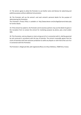  
17.	
  The	
  winner	
  agrees	
  to	
  allow	
  the	
  Promoter	
  to	
  use	
  his/her	
  name	
  and	
  likeness	
  for	
  advertising	
  and	
  
publicity	
  purposes	
  without	
  additional	
  remuneration.	
  	
  
	
  
18.	
   The	
   Promoter	
   will	
   use	
   the	
   winner’s	
   and	
   each	
   entrant’s	
   personal	
   details	
   for	
   the	
   purpose	
   of	
  
administering	
  this	
  Promotion.	
  	
  
The	
   Promoter’s	
   Privacy	
   Policy	
   is	
   available	
   at:	
   http://www.deezer.com/en/legal/personal-­‐datas.php	
  
for	
  further	
  details.	
  	
  
	
  
19.	
  If	
  the	
  entrant	
  has	
  opted	
  in,	
  the	
  Promoter	
  and	
  its	
  business	
  partners	
  may	
  use	
  the	
  details	
  he	
  gives	
  in	
  
the	
   inscription	
   form	
   to	
   contact	
   the	
   entrant	
   for	
   marketing	
   purposes	
   by	
   phone,	
   post,	
   email	
   and/or	
  
SMS.	
  	
  
	
  
20.	
  This	
  Promotion,	
  and	
  any	
  dispute	
  or	
  claim	
  arising	
  out	
  of	
  or	
  in	
  connection	
  with	
  it,	
  shall	
  be	
  governed	
  
by	
  and	
  construed	
  in	
  accordance	
  with	
  the	
  law	
  of	
  Australia.	
  The	
  entrant	
  irrevocably	
  agrees	
  that	
  the	
  
courts	
  of	
  Australia	
  shall	
  have	
  exclusive	
  jurisdiction	
  to	
  settle	
  any	
  dispute	
  or	
  claim	
  that	
  arises	
  out	
  of	
  or	
  
in	
  connection	
  with	
  this	
  Promotion.	
  	
  
	
  
The	
  Promoter	
  is:	
  Blogmusik	
  SAS,	
  with	
  registered	
  offices	
  at	
  12	
  Rue	
  d’Athènes,	
  75009	
  Paris,	
  France.	
  	
  
 