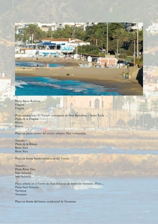 Platja Bassa Rodona
Fragata
Fragata
Playa urbana bajo El Templo parroquial de Sant Bartomeu y Santa Tecla. ...
Platja de la Fragata
Ribera
Ribera
Playa en pleno centro del núcleo urbano. Muy concurrida.
Tamaño< ...
Platja de la Ribera
Riera Xica
Riera Xica
Playa en frente barrio residencial del Vinyet.
Tamaño:...
Platja Riera Xica
Sant Sebastià
Sant Sebastià
Playa urbana en el barrio de Sant Sebastià de tradición marinera. Playa ...
Platja Sant Sebastia
Terramar
Terramar
Playa en frente del barrio residencial de Terramar.
 