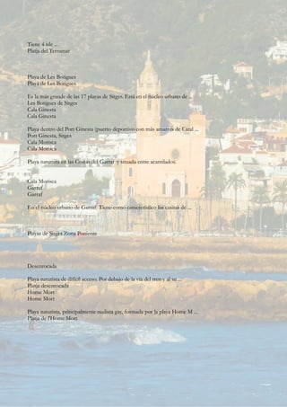 Tiene 4 isle ...
Platja del Terramar
Playa de Les Botigues
Playa de Les Botigues
Es la más grande de las 17 playas de Sitges. Está en el núcleo urbano de ...
Les Botigues de Sitges
Cala Ginesta
Cala Ginesta
Playa dentro del Port Ginesta (puerto deportivo con más amarres de Catal ...
Port Ginesta, Sitges
Cala Morisca
Cala Morisca
Playa naturista en las Costas del Garraf y situada entre acantilados.
...
Cala Morisca
Garraf
Garraf
En el núcleo urbano de Garraf. Tiene como característico las casitas de ...
Playas de Sitges Zona Poniente
Desenrocada
Playa naturista de difícil acceso. Por debajo de la vía del tren y al su ...
Platja desenrocada
Home Mort
Home Mort
Playa naturista, principalmente nudista gay, formada por la playa Home M ...
Platja de l'Home Mort
 