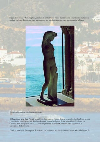 Sitges dispone de 4 Km. de playa, además de un hermoso paseo marítimo con los palacetes indianos a
un lado y el mar al otro, que hace que siempre sea una buena excusa para una escapada a Sitges.
Entre los lugares de interés se encuentran:
El Centro de arte Cau Ferrat, ubicado en Sitges, es un Centro de arte biográfico localizado en la casa
y estudio del pintor y escritor Santiago Rusiñol, una de las figuras destacadas del modernismo en
Cataluña. Fue inaugurado en 1933 y está integrado en la Red de Centro de artes Locales de la
Diputación de Barcelona.
Desde el año 2009, forma parte de una sección junto con la Libreria Centro de arte Víctor Balaguer, del
 