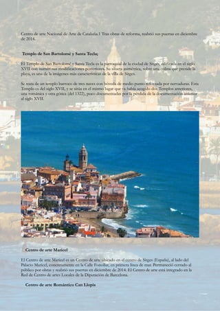 Centro de arte Nacional de Arte de Cataluña.1 Tras obras de reforma, reabrió sus puertas en diciembre
de 2014.
Templo de San Bartolomé y Santa Tecla;
El Templo de San Bartolomé y Santa Tecla es la parroquial de la ciudad de Sitges, edificada en el siglo
XVII con numerosas modificaciones posteriores. Su silueta asimétrica, sobre una colina que preside la
playa, es una de la imágenes más características de la villa de Sitges.
Se trata de un templo barroco de tres naves con bóveda de medio punto reforzada por nervaduras. Esta
Templo es del siglo XVII, y se sitúa en el mismo lugar que ya había acogido dos Templos anteriores,
una románica y otra gótica (del 1322), poco documentadas por la pérdida de la documentación anterior
al siglo XVII.
Centro de arte Maricel
El Centro de arte Maricel es un Centro de arte ubicado en el centro de Sitges (España), al lado del
Palacio Maricel, concretamente en la Calle Fonollar, en primera línea de mar. Permaneció cerrado al
público por obras y reabrió sus puertas en diciembre de 2014. El Centro de arte está integrado en la
Red de Centro de artes Locales de la Diputación de Barcelona.
Centro de arte Romántico Can Llopis
 