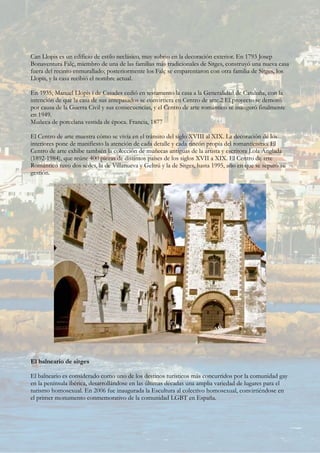 Can Llopis es un edificio de estilo neclásico, muy sobrio en la decoración exterior. En 1793 Josep
Bonaventura Falç, miembro de una de las familias más tradicionales de Sitges, construyó una nueva casa
fuera del recinto enmurallado; posteriormente los Falç se emparentaron con otra familia de Sitges, los
Llopis, y la casa recibió el nombre actual.
En 1935, Manuel Llopis i de Casades cedió en testamento la casa a la Generalidad de Cataluña, con la
intención de que la casa de sus antepasados se convirtiera en Centro de arte.2 El proyecto se demoró
por causa de la Guerra Civil y sus consecuencias, y el Centro de arte romántico se inauguró finalmente
en 1949.
Muñeca de porcelana vestida de época. Francia, 1877
El Centro de arte muestra cómo se vivía en el tránsito del siglo XVIII al XIX. La decoración de los
interiores pone de manifiesto la atención de cada detalle y cada rincón propia del romanticismo. El
Centro de arte exhibe también la colección de muñecas antiguas de la artista y escritora Lola Anglada
(1892-1984), que reúne 400 piezas de distintos países de los siglos XVII a XIX. El Centro de arte
Romántico tuvo dos sedes, la de Villanueva y Geltrú y la de Sitges, hasta 1995, año en que se separó su
gestión.
El balneario de sitges
El balneario es considerado como uno de los destinos turísticos más concurridos por la comunidad gay
en la península ibérica, desarrollándose en las últimas décadas una amplia variedad de lugares para el
turismo homosexual. En 2006 fue inaugurada la Escultura al colectivo homosexual, convirtiéndose en
el primer monumento conmemorativo de la comunidad LGBT en España.
 