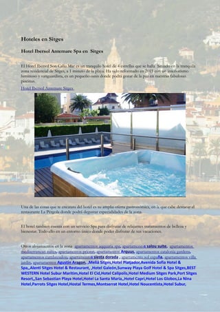 Hoteles en Sitges
Hotel Ibersol Antemare Spa en Sitges
El Hotel Ibersol Son Caliu Mar es un tranquilo hotel de 4 estrellas que se halla Situado en la tranquila
zona residencial de Sitges, a 1 minuto de la playa. Ha sido reformado en 2015 con un interiorismo
luminoso y vanguardista, es un pequeño oasis donde podrá gozar de la paz en nuestras fabulosas
piscinas.
Hotel Ibersol Antemare Sitges
Una de las cosas que te encatara del hotel es su amplia oferta gastronómica, en la que cabe destacar el
restaurante La Pérgola donde podrá degustar especialidades de la zona.
El hotel tambien cuenta con un servicio Spa para disfrutar de relajantes tratamientos de belleza y
bienestar. Todo ello en un entorno único donde poder disfrutar de sus vacaciones.
Otros alojamientos en la zona apartamentos aqquaria spa, apartamentos salou suite, apartamentos
mediterranean suites, apartamentos priorat, apartamentos Arquus, apartamentos catalonia gardens,
apartamentos cumbresalou, apartamentos siesta dorada , apartamento sol españa, apartamentos villa
jardin, apartamentos Agustin Aragon, ,Meliá Sitges,Hotel Platjador,Avenida Sofia Hotel &
Spa,,Alenti Sitges Hotel & Restaurant, ,Hotel Galeón,Sunway Playa Golf Hotel & Spa Sitges,BEST
WESTERN Hotel Subur Maritim,Hotel El Cid,Hotel Calipolis,Hotel Medium Sitges Park,Port Sitges
Resort,,San Sebastian Playa Hotel,Hotel La Santa Maria,,Hotel Capri,Hotel Los Globos,La Nina
Hotel,Parrots Sitges Hotel,Hostal Termes,Montserrat Hotel,Hotel Noucentista,Hotel Subur,
 