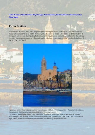 Hotel Terramar,Hotel Celimar Playa,Taragay Apartamentos,Hotel Residencia International,La
Pinta Hotel
Playas de Sitges
Sitges tiene 26 playas entre calas pequeñas y tranquilas, playas más anchas y de ambiente familiar y
playas urbanas con vistas al centro histórico, situadas junto al paseo. Ofrece más de 18 kilómetros de
costa con servicios de chiringuitos, ludotecas, tumbonas, toldos y sombrillas, instalaciones deportivas,
servicios de masaje, escuelas de vela y actividades náuticas y playas reconocidas con las distinciones ISO
14001, EMAS y Sicted.
Siguiendo el litoral de Sitges podemos encontrar un total de 17 playas, dentro y fuera de la población.
Cada una de ellas tiene sus peculiaridades y servicios necesarios.
Hay playas pequeñas, grandes, calas tranquilas, familiares, naturistas, urbanas a las que se pueden
acceder a pie. Seis de estas playas fueron distinguidas con la certificado ISO 14.001 por la calidad del
agua, arena, servicios de limpieza, salvamento, socorrismo y mejora constante.
 