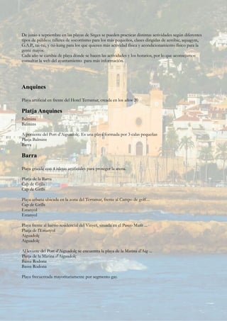De junio a septiembre en las playas de Sitges se pueden practicar distintas actividades según diferentes
tipos de público: talleres de socorrismo para los más pequeños, clases dirigidas de aeróbic, aquagym,
G.A.P., tai-txi, y txi-kung para los que quieren más actividad física y acondicionamiento físico para la
gente mayor.
Cada año se cambia de playa dónde se hacen las actividades y los horarios, por lo que aconsejamos
consultar la web del ayuntamiento para más información.
Anquines
Playa artificial en frente del Hotel Terramar, creada en los años 20
Platja Anquines
Balmins
Balmins
A poniente del Port d’Aiguadolç. Es una playa formada por 3 calas pequeñas
Platja Balmins
Barra
Barra
Playa grande con 4 isletas artificiales para proteger la arena.
Platja de la Barra
Cap de Grills
Cap de Grills
Playa urbana ubicada en la zona del Terramar, frente al Campo de golf....
Cap de Grills
Estanyol
Estanyol
Playa frente al barrio residencial del Vinyet, situada en el Paseo Marít ...
Platja de l'Estanyol
Aiguadolç
Aiguadolç
Al levante del Port d’Aiguadolç se encuentra la playa de la Marina d’Aig ...
Platja de la Marina d'Aiguadolç
Bassa Rodona
Bassa Rodona
Playa frecuentada mayoritariamente por segmento gay.
 