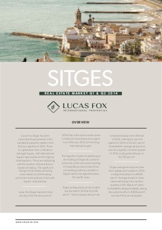 LUCAS FOX / SITGES REAL ESTATE MARKET Q1 & Q2 2014 1 
WWW.LUCASFOX.COM 
Lucas Fox Sitges has seen 
continued improvements in the 
residential property market in the 
first two quarters of 2014. There 
is a great deal more confidence 
amongst buyers, with international 
buyers responsible for the majority 
of transactions. Prices are stabilizing 
and the number of transactions is 
slowly increasing. The significant 
change is that sellers are being 
more realistic and that asking 
prices are coming down in line with 
buyers’ expectations. 
Lucas Fox Sitges has seen more 
activity in the first two years of 
2014 than in the previous two years 
combined. Sales transactions grew 
over 50% over 2013, all involving 
international buyers. 
The majority of prime market buyers 
are looking at Sitges as a second 
home site, while some are investing 
in hospitality projects and others 
are seeking a primary residence. 
Buyers tend to be aged between 
35 and 50 years. 
Sitges average sales prices ended 
the first half of 2014 at €3,008 
per m². Gavà average sales prices 
remained steady in the first half 
of 2014, ending the second 
quarter of 2014 on €2,421 per m². 
Casteldefells average sales prices 
rose very slightly in the first quarter 
of 2014, ending the half-year on 
€2,793 per m². 
Sitges average rental prices have 
risen slightly each quarter in 2014, 
ending the half-year on €9.80 
per m². Average rentals in Gavà 
remained steady in the last two 
quarters at €9.40 per m² while 
Casteldefells dropped slightly during 
the winter months to €9.90 per m² 
by end of the second quarter. 
SITGES 
OVERVIEW 
R E A L E S TAT E M A R K E T Q 1 & Q 2 2 0 1 4 
 