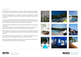DITA Building
DITA Building is founded originally as a construction company. Nowadays we also design
our own projects. We are based in Ibiza and we are involved in the most beautiful projects.

We have 25 people working for us, ranging from architect and headdesigner, via project
managers, to the builders all having their own specialty on the projects to realize and build
the projects.

The most important thing about the group of people that work for DITA Building is, that we
do everything from the design till the end of every aspect of the building ourselves, which
makes us independent of other parties in the process of the development.

Our experience lays in developing and accompanying the building process of unique houses
in every way.
In some cases this means purely building existing designs, in some cases this means re-
designing existing designs or even make a complete new design from ourselves.

All our employees are carefully chosen, work under contract and are licensed to be working
in construction. They are experienced and follow strict trainings to keep their building skills
up to date.

We build with selected building materials from our suppliers throughout Europe. In our
showroom we have a unique collection of lighting, door handles and sanitary.

Because we believe that details give great character to a house and make it unique, seem-
ingly small details are of great value for comfortable living.
 