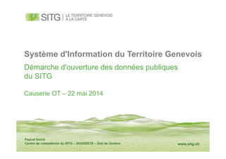 www.sitg.ch
Système d'Information du Territoire Genevois
Démarche d'ouverture des données publiques
du SITG
Causerie OT – 22 mai 2014
Pascal Oehrli
Centre de compétence du SITG – SGOI/DETA – Etat de Genève
 