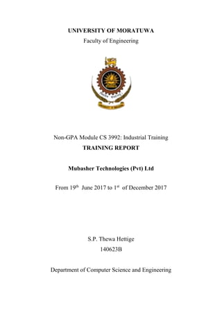 UNIVERSITY OF MORATUWA
Faculty of Engineering
Non-GPA Module CS 3992: Industrial Training
TRAINING REPORT
Mubasher Technologies (Pvt) Ltd
From 19th
June 2017 to 1st
of December 2017
S.P. Thewa Hettige
140623B
Department of Computer Science and Engineering
 