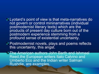 Lyotard’s point of view is that meta-narratives do
not govern or control mininarratives (individual
postmodernist literary texts) which are the
products of present day culture born out of the
postmodern experience stemming from a
profound sense of existential uncertainty.
Postmodernist novels, plays and poems reflects
this uncertainty, this angst.
The American authors John Barth and Ishmael
Reed,the European writers Italo Calvino and
Umberto Eco and the Indian writer Salman
Rushdie, are examples.
 