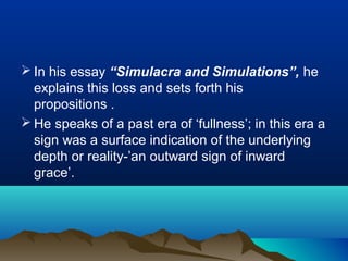  In his essay “Simulacra and Simulations”, he
explains this loss and sets forth his
propositions .
 He speaks of a past era of ‘fullness’; in this era a
sign was a surface indication of the underlying
depth or reality-’an outward sign of inward
grace’.
 