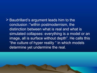  Baudrillard’s argument leads him to the
conclusion :”within postmodernism, the
distinction between what is real and what is
simulated collapses: everything is a model or an
image, all is surface without depth”. He calls this
“the culture of hyper reality “ in which models
determine yet undermine the real.
 