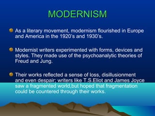 MODERNISMMODERNISM
As a literary movement, modernism flourished in Europe
and America in the 1920’s and 1930’s.
Modernist writers experimented with forms, devices and
styles. They made use of the psychoanalytic theories of
Freud and Jung.
Their works reflected a sense of loss, disillusionment
and even despair; writers like T.S.Eliot and James Joyce
saw a fragmented world,but hoped that fragmentation
could be countered through their works.
 