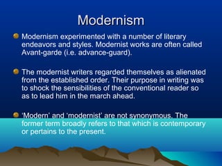 ModernismModernism
Modernism experimented with a number of literary
endeavors and styles. Modernist works are often called
Avant-garde (i.e. advance-guard).
The modernist writers regarded themselves as alienated
from the established order. Their purpose in writing was
to shock the sensibilities of the conventional reader so
as to lead him in the march ahead.
‘Modern’ and ‘modernist’ are not synonymous. The
former term broadly refers to that which is contemporary
or pertains to the present.
 