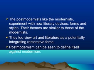 The postmodernists like the modernists,
experiment with new literary devices, forms and
styles. Their themes are similar to those of the
modernists.
They too view art and literature as a potentially
integrating restorative force.
Postmodernism can be seen to define itself
against modernism.
 