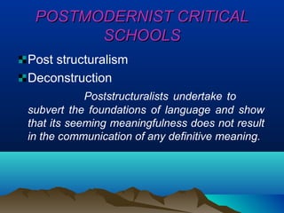 POSTMODERNIST CRITICALPOSTMODERNIST CRITICAL
SCHOOLSSCHOOLS
Post structuralism
Deconstruction
Poststructuralists undertake to
subvert the foundations of language and show
that its seeming meaningfulness does not result
in the communication of any definitive meaning.
 