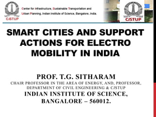 SMART CITIES AND SUPPORT
ACTIONS FOR ELECTRO
MOBILITY IN INDIA
PROF. T.G. SITHARAM
CHAIR PROFESSOR IN THE AREA OF ENERGY, AND, PROFESSOR,
DEPARTMENT OF CIVIL ENGINEERING & CISTUP
INDIAN INSTITUTE OF SCIENCE,
BANGALORE – 560012.
 