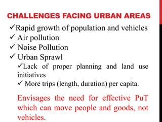 CHALLENGES FACING URBAN AREAS
Rapid growth of population and vehicles
 Air pollution
 Noise Pollution
 Urban Sprawl
Lack of proper planning and land use
initiatives
 More trips (length, duration) per capita.
Envisages the need for effective PuT
which can move people and goods, not
vehicles.
 
