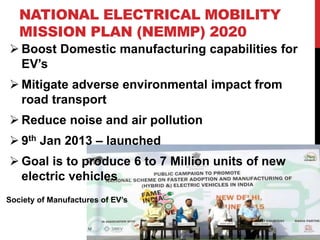 NATIONAL ELECTRICAL MOBILITY
MISSION PLAN (NEMMP) 2020
 Boost Domestic manufacturing capabilities for
EV’s
 Mitigate adverse environmental impact from
road transport
 Reduce noise and air pollution
 9th Jan 2013 – launched
 Goal is to produce 6 to 7 Million units of new
electric vehicles
Society of Manufactures of EV’s
 
