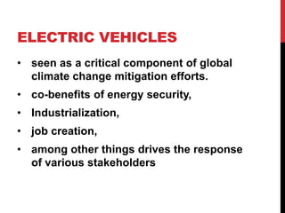 ELECTRIC VEHICLES
• seen as a critical component of global
climate change mitigation efforts.
• co-benefits of energy security,
• Industrialization,
• job creation,
• among other things drives the response
of various stakeholders
 