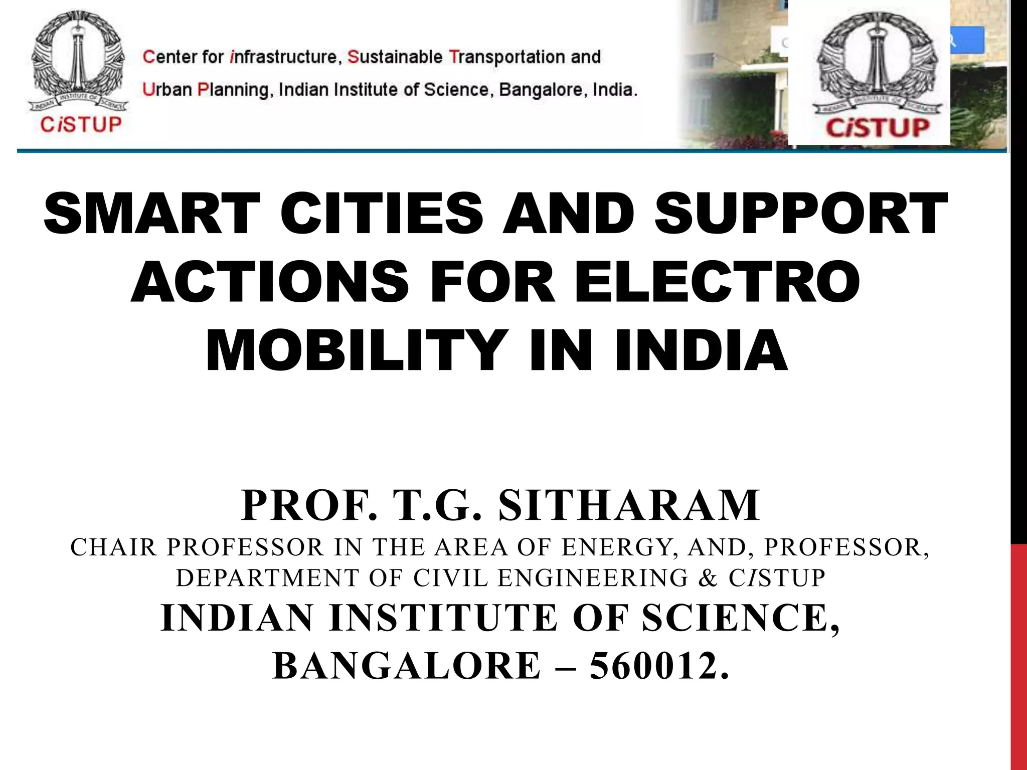 SMART CITIES AND SUPPORT
ACTIONS FOR ELECTRO
MOBILITY IN INDIA
PROF. T.G. SITHARAM
CHAIR PROFESSOR IN THE AREA OF ENERGY, AND, PROFESSOR,
DEPARTMENT OF CIVIL ENGINEERING & CISTUP
INDIAN INSTITUTE OF SCIENCE,
BANGALORE – 560012.