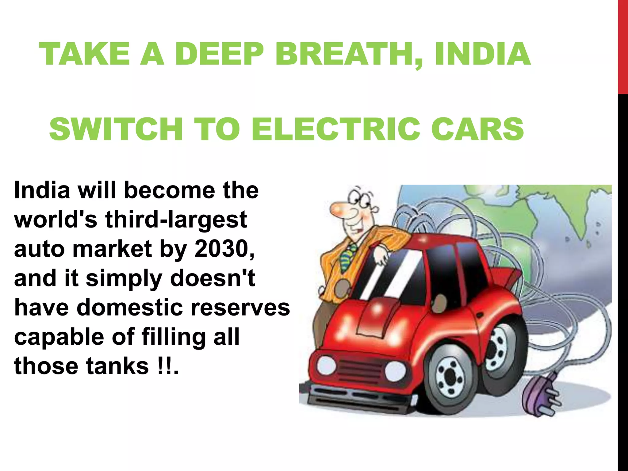 TAKE A DEEP BREATH, INDIA
SWITCH TO ELECTRIC CARS
India will become the
world's third-largest
auto market by 2030,
and it simply doesn't
have domestic reserves
capable of filling all
those tanks !!.