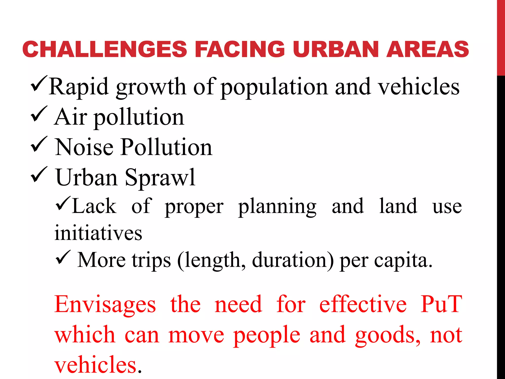 CHALLENGES FACING URBAN AREAS
Rapid growth of population and vehicles
Air pollution
Noise Pollution
Urban Sprawl
Lack of proper planning and land use
initiatives
More trips (length, duration) per capita.
Envisages the need for effective PuT
which can move people and goods, not
vehicles.