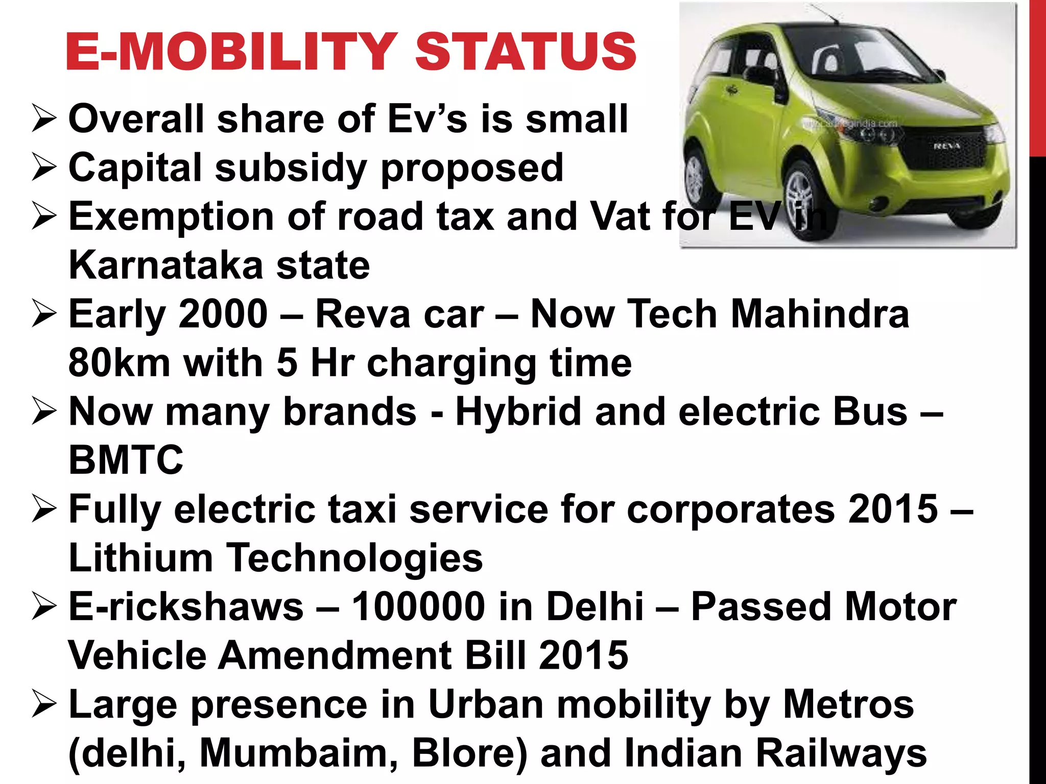 E-MOBILITY STATUS
Overall share of Ev’s is small
Capital subsidy proposed
Exemption of road tax and Vat for EV in
Karnataka state
Early 2000 – Reva car – Now Tech Mahindra
80km with 5 Hr charging time
Now many brands - Hybrid and electric Bus –
BMTC
Fully electric taxi service for corporates 2015 –
Lithium Technologies
E-rickshaws – 100000 in Delhi – Passed Motor
Vehicle Amendment Bill 2015
Large presence in Urban mobility by Metros
(delhi, Mumbaim, Blore) and Indian Railways