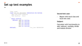 QSC AG
Set up test examples
19
Second test case:
- Report with local class and
local test class
Subject:
Calculator with functionality to
add, subtract, multiply, divide
and modulo division
 