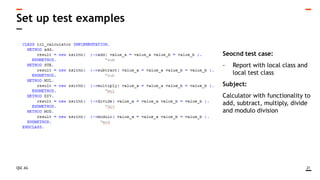 QSC AG
Set up test examples
21
Seocnd test case:
- Report with local class and
local test class
Subject:
Calculator with functionality to
add, subtract, multiply, divide
and modulo division
 