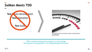 QSC AG
SolMan Meets TDD
31
TDD is a design/development strategy not a test strategy
Development is encapsulated in the Change Management Process
Test Driven Development
Testautomation
=
Test-Suite
This picture from an unknown author is licensed after
CC BY-NC-ND
 