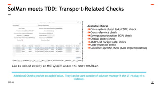 QSC AG
SolMan meets TDD: Transport-Related Checks
37
Additional Checks provide an added Value. They can be used outside of solution manager if the ST-PI plug-in is
installed.
Available Checks
Cross-system object lock (CSOL) check
Cross reference check
Downgrade protection (DGP) check
Critical object check
ABAP test cockpit (ATC) check
Code inspector check
Customer-specific check (BAdI implementation)
Can be called directly on the system under TX: /SDF/TRCHECK
 