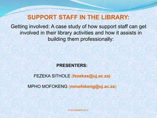 SUPPORT STAFF IN THE LIBRARY:
Getting involved: A case study of how support staff can get
involved in their library activities and how it assists in
building them professionally:
PRESENTERS:
FEZEKA SITHOLE (fezekas@uj.ac.za)
MPHO MOFOKENG (mmofokeng@uj.ac.za)
18 NOVEMBER 2010
 