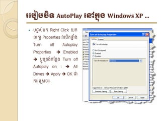 របបៀបបិទ AutoPlay បៅក្នុង Windows XP …

   បន្ទប់មក្ Right Click យក្
       ា
    ពាក្យ Properties វាទបើក្ផ្ទង
                              ាំ
    Turn      off     Autoplay
    Properties       Enabled
     បតូរត្រង់ក្ន្លែង Turn off
    Autoplay on :  All
    Drives  Apply  OK ជា
    ោរទត្េច៖
 