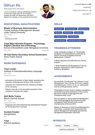 writing
teaching
Sithun Kk
Management Student
I am an avid learner seeking challenging problems
to solve and create value for the company. I
possess the skills and experiences required to
adapt to the changes in the corporate environment.
sithunkkoﬃcial@gmail.com
7012387593
linkedin.com/in/sithun-k-k
14.08.1995
EDUCATIONAL QUALIFICATIONS
Master of Business Administration
Farook Institute of Management Studies
under Calicut University
2018 – Present
Courses
Marketing and HR
Calicut
SKILLS
Triple Major Bachelor Program – Psychology,
English Literature and Criminology
School of SocialWork under Mangalore University TRAININGS ATTENDED
2014–2017 Mangalore
All India Senior Secondary School Examination
Army Public School
3 Day certiﬁcation program on "Sustainable
Strategies For Organizations" Conducted by
Saxion University of Applied Sciences,
Netherlands. (11/2019)
2013
WORK EXPERIENCE
Team Leader
Institute of InternationalAuxiliary Language
2017 – 2018
Achievements/Tasks
Ranchi
3 Month extensive soft skill instructor training
program.
1 Week Outbound Life Management Training
program conducted by Falcon Adventure
Academy, Bangalore.
ACHIEVEMENTS
promoted to the position of team leader overseeing the
operation of kanyakumari division of the company.
prepared and implemented the marketing strategy
of the company.
Played a key role in the successful expansion of the
company in kanyakumari region.
Soft Skills Trainer
Mount Carmel School
2017 – 2018
Achievements/Tasks
Organized and administered faculty Development Program
for 45 faculties from 3 schools.
Content Creator
thoughtskool
2019
Tutor
Brilliant academy
2013 Ranchi
Successfully Coordinated the National Level
Management Fest Canvas 2K19 and created
newmilestonesin terms of no of participants
and the proﬁt generated. (2019)
Participated and won prizes in debate competitions
conducted by premier institutions of the country
like Xavier Institute of Management and
Entrepreneurship, kochi.
Won accolades at various National Management
Fest including bagging the ﬁrst prize for best
management team as well as the overall
championship at Nirvana 2018.
Master of Ceremony at 23rd Annual Management
Convention, a premier event organized by the
Calicut Management Association and All India
Management Association (02/2020)
INTERESTS
listening to audiobooks
Negotiation Communication Management
Planning Presentation Leadership
Problem Solving Interpersonal
Microsoft oﬃce Information management
Reading browsing
 