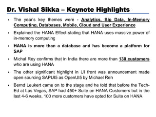 Dr. Vishal Sikka – Keynote Highlights


The year’s key themes were - Analytics, Big Data, In-Memory
Computing, Databases, Mobile, Cloud and User Experience



Explained the HANA Effect stating that HANA uses massive power of
in-memory computing



HANA is more than a database and has become a platform for
SAP



Michal Rey confirms that in India there are more than 130 customers
who are using HANA



The other significant highlight in UI front was announcement made
open sourcing SAPUI5 as OpenUI5 by Michael Reh



Bernd Leukert came on to the stage and he told that before the TechEd at Las Vegas, SAP had 450+ Suite on HANA Customers but in the
last 4-6 weeks, 100 more customers have opted for Suite on HANA

 