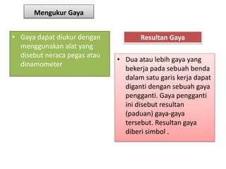 Mengukur Gaya
• Gaya dapat diukur dengan
menggunakan alat yang
disebut neraca pegas atau
dinamometer
Resultan Gaya
• Dua atau lebih gaya yang
bekerja pada sebuah benda
dalam satu garis kerja dapat
diganti dengan sebuah gaya
pengganti. Gaya pengganti
ini disebut resultan
(paduan) gaya-gaya
tersebut. Resultan gaya
diberi simbol .
 