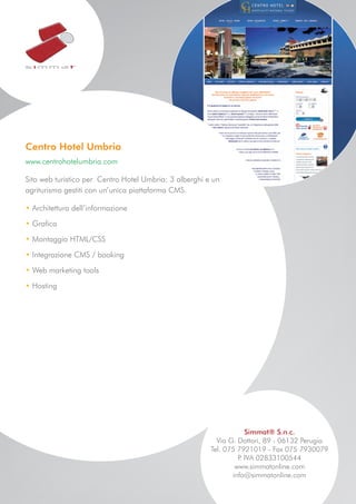 Centro Hotel Umbria
www.centrohotelumbria.com

Sito web turistico per Centro Hotel Umbria: 3 alberghi e un
agriturismo gestiti con un’unica piattaforma CMS.

• Architettura dell’informazione

• Grafica

• Montaggio HTML/CSS

• Integrazione CMS / booking

• Web marketing tools

• Hosting




                                                                    Simmat® S.n.c.
                                                          Via G. Dottori, 89 - 06132 Perugia
                                                        Tel. 075 7921019 - Fax 075 7930079
                                                                 P IVA 02833100544
                                                                  .
                                                                www.simmatonline.com
                                                               info@simmatonline.com
 