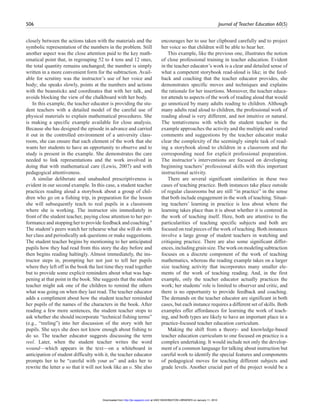 506 Journal of Teacher Education 60(5)
closely between the actions taken with the materials and the
symbolic representation of the numbers in the problem. Still
another aspect was the close attention paid to the key math-
ematical point that, in regrouping 52 to 4 tens and 12 ones,
the total quantity remains unchanged; the number is simply
written in a more convenient form for the subtraction. Avail-
able for scrutiny was the instructor’s use of her voice and
body; she speaks slowly, points at the numbers and actions
with the beansticks and coordinates that with her talk, and
avoids blocking the view of the chalkboard with her body.
In this example, the teacher educator is providing the stu-
dent teachers with a detailed model of the careful use of
physical materials to explain mathematical procedures. She
is making a specific example available for close analysis.
Because she has designed the episode in advance and carried
it out in the controlled environment of a university class-
room, she can ensure that each element of the work that she
wants her students to have an opportunity to observe and to
study is present in the example. She demonstrates the care
needed to link representations and the work involved in
doing that with mathematical care (Lewis, 2007) and with
pedagogical attentiveness.
A similar deliberate and unabashed prescriptiveness is
evident in our second example. In this case, a student teacher
practices reading aloud a storybook about a group of chil-
dren who go on a fishing trip, in preparation for the lesson
she will subsequently teach to real pupils in a classroom
where she is working. The instructor sits immediately in
front of the student teacher, paying close attention to her per-
formance and stopping her to provide feedback and coaching.6
The student’s peers watch her rehearse what she will do with
her class and periodically ask questions or make suggestions.
The student teacher begins by mentioning to her anticipated
pupils how they had read from this story the day before and
then begins reading haltingly. Almost immediately, the ins-
tructor steps in, prompting her not just to tell her pupils
where they left off in the book the last time they read together
but to provide some explicit reminders about what was hap-
pening at that point in the book. She suggests that the student
teacher might ask one of the children to remind the others
what was going on when they last read. The teacher educator
adds a compliment about how the student teacher reminded
her pupils of the names of the characters in the book. After
reading a few more sentences, the student teacher stops to
ask whether she should incorporate “technical fishing terms”
(e.g., “reeling”) into her discussion of the story with her
pupils. She says she does not know enough about fishing to
do so. The teacher educator suggests discussing the term
reel. Later, when the student teacher writes the word
wound—which appears in the text—on a whiteboard in
anticipation of student difficulty with it, the teacher educator
prompts her to be “careful with your us” and asks her to
rewrite the letter u so that it will not look like an o. She also
encourages her to use her clipboard carefully and to project
her voice so that children will be able to hear her.
This example, like the previous one, illustrates the notion
of close professional training in teacher education. Evident
in the teacher educator’s work is a clear and detailed sense of
what a competent storybook read-aloud is like; in the feed-
back and coaching that the teacher educator provides, she
demonstrates specific moves and techniques and explains
the rationale for her insertions. Moreover, the teacher educa-
tor attends to aspects of the work of reading aloud that would
go unnoticed by many adults reading to children. Although
many adults read aloud to children, the professional work of
reading aloud is very different, and not intuitive or natural.
The tentativeness with which the student teacher in the
example approaches the activity and the multiple and varied
comments and suggestions by the teacher educator make
clear the complexity of the seemingly simple task of read-
ing a storybook aloud to children in a classroom and the
corresponding need for explicit professional preparation.
The instructor’s interventions are focused on developing
beginning teachers’ professional skills with this important
instructional activity.
There are several significant similarities in these two
cases of teaching practice. Both instances take place outside
of regular classrooms but are still “in practice” in the sense
that both include engagement in the work of teaching. Situat-
ing teachers’ learning in practice is less about where the
learning takes place than it is about whether it is centered in
the work of teaching itself. Here, both are attentive to the
particularities of teaching specific subjects and both are
focused on real pieces of the work of teaching. Both instances
involve a large group of student teachers in watching and
critiquing practice. There are also some significant differ-
ences,includinggrainsize.Theworkonmodelingsubtraction
focuses on a discrete component of the work of teaching
mathematics, whereas the reading example takes on a larger
size teaching activity that incorporates many smaller ele-
ments of the work of teaching reading. And, in the first
example, only the teacher educator actually practices the
work; her students’ role is limited to observer and critic, and
there is no opportunity to provide feedback and coaching.
The demands on the teacher educator are significant in both
cases, but each instance requires a different set of skills. Both
examples offer affordances for learning the work of teach-
ing, and both types are likely to have an important place in a
practice-focused teacher education curriculum.
Making the shift from a theory- and knowledge-based
teacher education curriculum to one focused on practice is a
complex undertaking. It would include not only the develop-
ment of a common language for talking about instruction but
careful work to identify the special features and components
of pedagogical moves for teaching different subjects and
grade levels. Another crucial part of the project would be a
at UNIV WASHINGTON LIBRARIES on January 11, 2010http://jte.sagepub.comDownloaded from
 